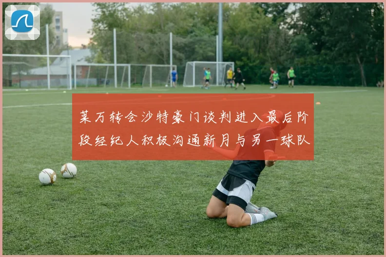 莱万转会沙特豪门谈判进入最后阶段经纪人积极沟通新月与另一球队
