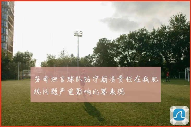 芬奇坦言球队防守崩溃责任在我犯规问题严重影响比赛表现