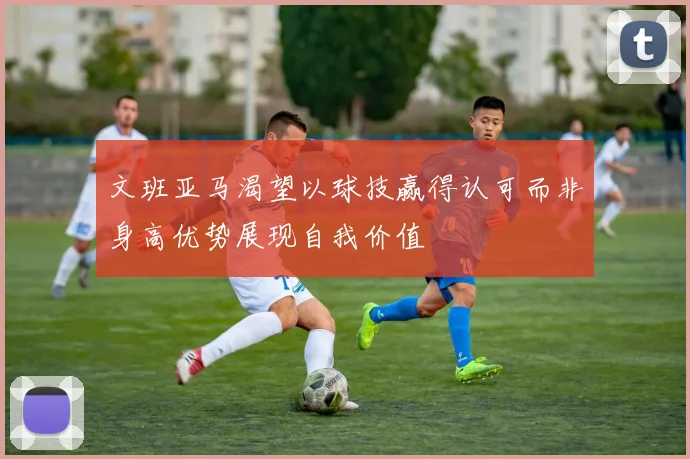 文班亚马渴望以球技赢得认可而非身高优势展现自我价值