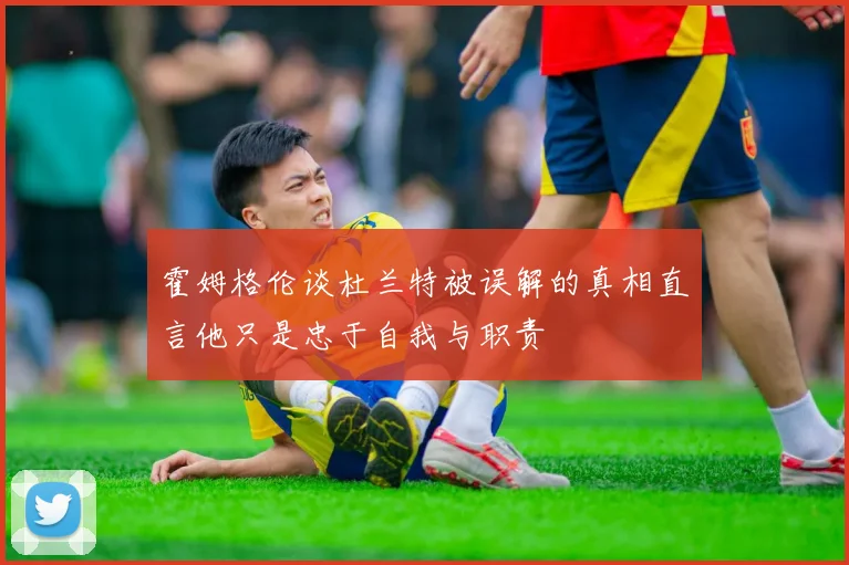 霍姆格伦谈杜兰特被误解的真相直言他只是忠于自我与职责