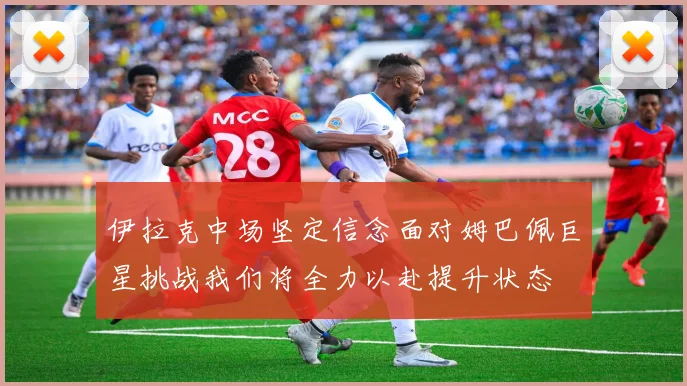 伊拉克中场坚定信念面对姆巴佩巨星挑战我们将全力以赴提升状态