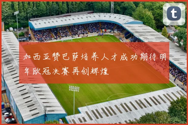 加西亚赞巴萨培养人才成功期待明年欧冠决赛再创辉煌