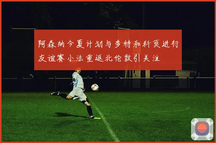 阿森纳今夏计划与多特和科莫进行友谊赛小法重返北伦敦引关注