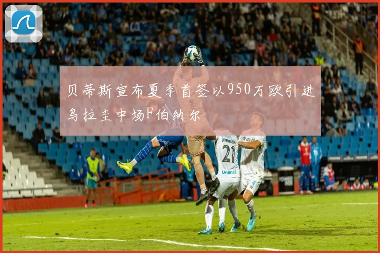 贝蒂斯宣布夏季首签以950万欧引进乌拉圭中场F伯纳尔