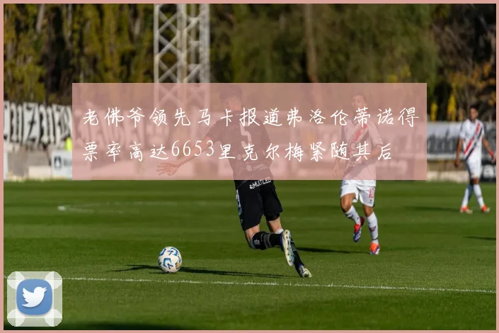 老佛爷领先马卡报道弗洛伦蒂诺得票率高达6653里克尔梅紧随其后