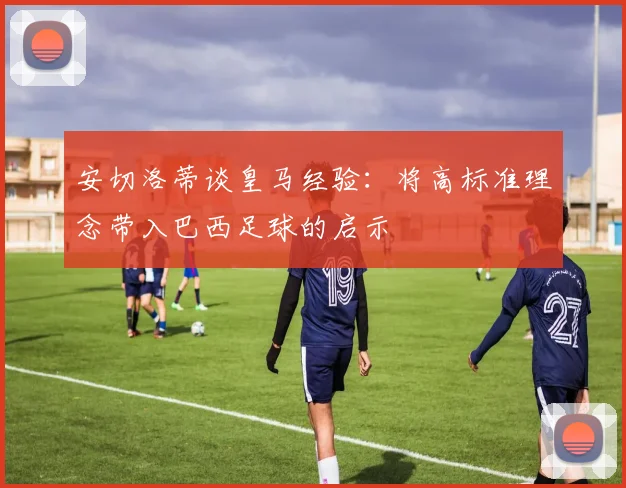 安切洛蒂谈皇马经验：将高标准理念带入巴西足球的启示