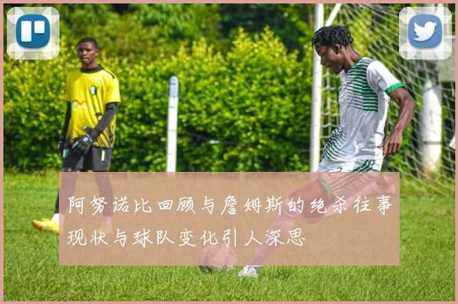 阿努诺比回顾与詹姆斯的绝杀往事现状与球队变化引人深思