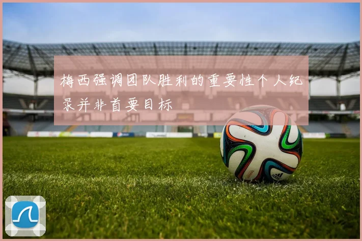梅西强调团队胜利的重要性个人纪录并非首要目标