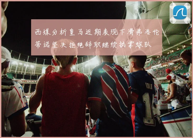 西媒分析皇马近期表现下滑弗洛伦蒂诺坚决拒绝辞职继续执掌球队