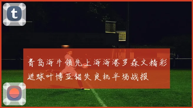 青岛海牛领先上海海港罗森文精彩进球叶博亚错失良机半场战报