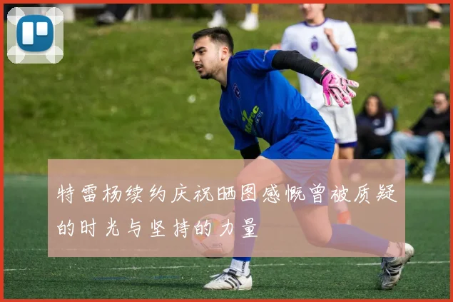 特雷杨续约庆祝晒图感慨曾被质疑的时光与坚持的力量