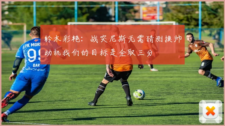 铃木彩艳：战突尼斯无需猜测换帅动机我们的目标是全取三分