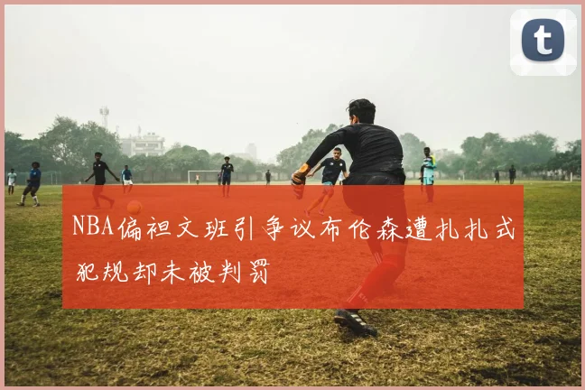 NBA偏袒文班引争议布伦森遭扎扎式犯规却未被判罚