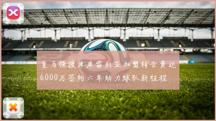 皇马强援库库雷利亚加盟转会费达6000万签约六年助力球队新征程