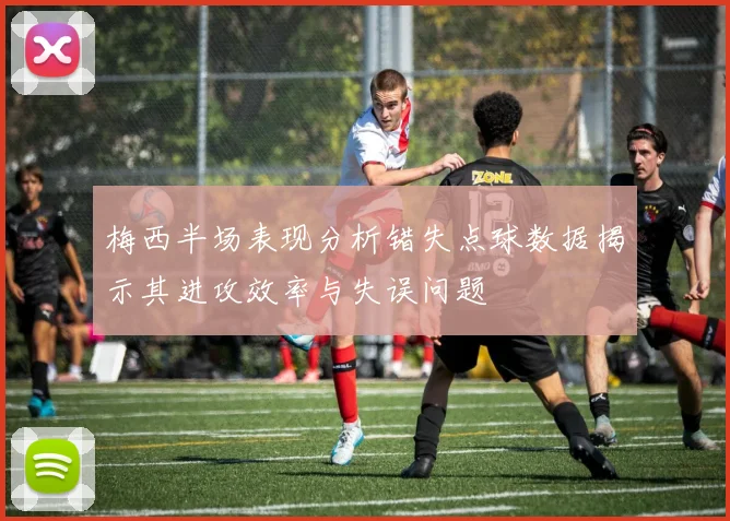 梅西半场表现分析错失点球数据揭示其进攻效率与失误问题