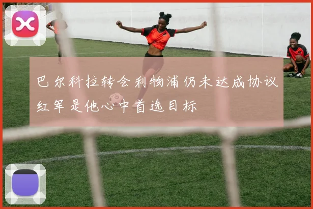 巴尔科拉转会利物浦仍未达成协议红军是他心中首选目标